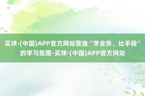 买球·(中国)APP官方网站营造“学业务、比手段”的学习氛围-买球·(中国)APP官方网站