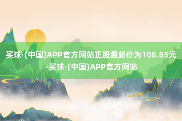 买球·(中国)APP官方网站正股最新价为108.85元-买球·(中国)APP官方网站