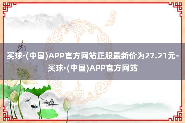 买球·(中国)APP官方网站正股最新价为27.21元-买球·(中国)APP官方网站