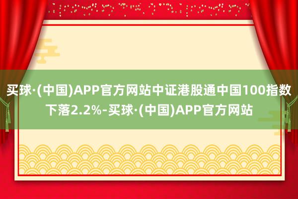 买球·(中国)APP官方网站中证港股通中国100指数下落2.2%-买球·(中国)APP官方网站