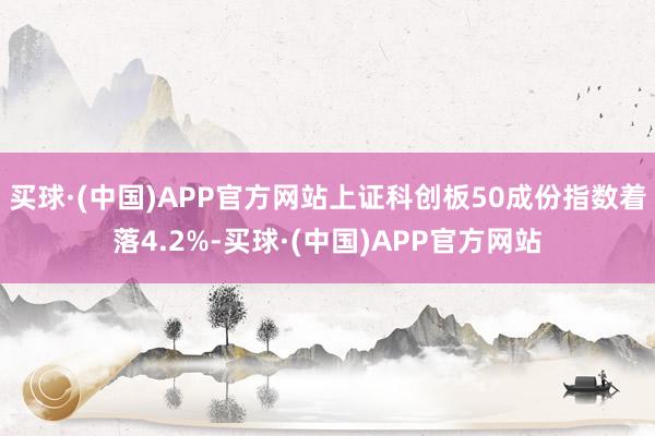 买球·(中国)APP官方网站上证科创板50成份指数着落4.2%-买球·(中国)APP官方网站