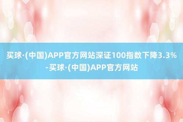 买球·(中国)APP官方网站深证100指数下降3.3%-买球·(中国)APP官方网站