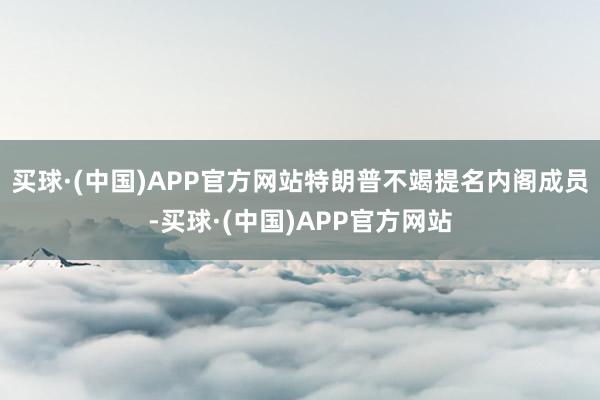 买球·(中国)APP官方网站特朗普不竭提名内阁成员-买球·(中国)APP官方网站