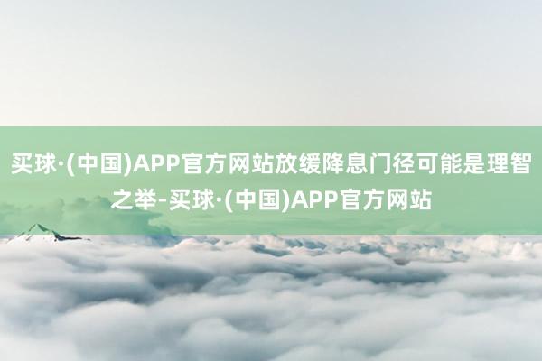 买球·(中国)APP官方网站放缓降息门径可能是理智之举-买球·(中国)APP官方网站