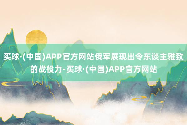 买球·(中国)APP官方网站俄军展现出令东谈主雅致的战役力-买球·(中国)APP官方网站