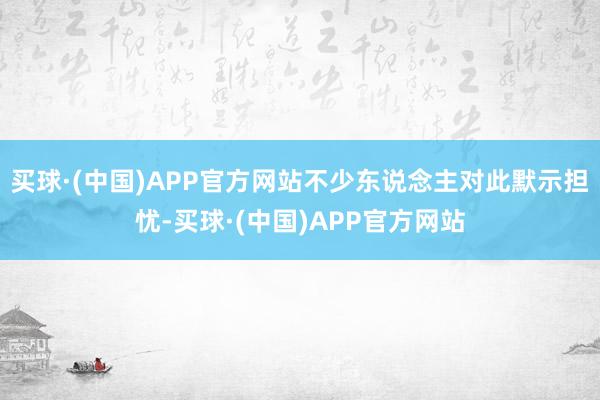 买球·(中国)APP官方网站不少东说念主对此默示担忧-买球·(中国)APP官方网站