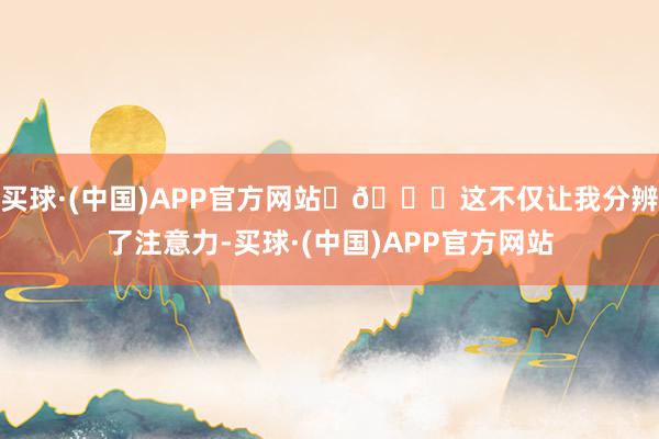 买球·(中国)APP官方网站️🌈这不仅让我分辨了注意力-买球·(中国)APP官方网站