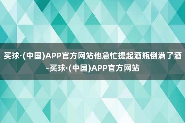 买球·(中国)APP官方网站他急忙提起酒瓶倒满了酒-买球·(中国)APP官方网站