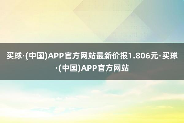 买球·(中国)APP官方网站最新价报1.806元-买球·(中国)APP官方网站