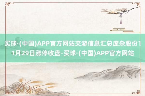 买球·(中国)APP官方网站交游信息汇总庞杂股份11月29日涨停收盘-买球·(中国)APP官方网站