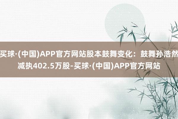 买球·(中国)APP官方网站股本鼓舞变化：鼓舞孙浩然减执402.5万股-买球·(中国)APP官方网站