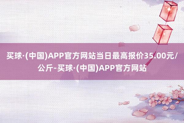 买球·(中国)APP官方网站当日最高报价35.00元/公斤-买球·(中国)APP官方网站