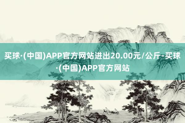 买球·(中国)APP官方网站进出20.00元/公斤-买球·(中国)APP官方网站