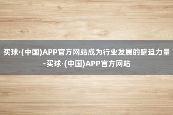 买球·(中国)APP官方网站成为行业发展的蹙迫力量-买球·(中国)APP官方网站