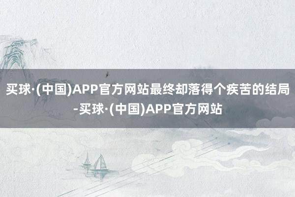 买球·(中国)APP官方网站最终却落得个疾苦的结局-买球·(中国)APP官方网站