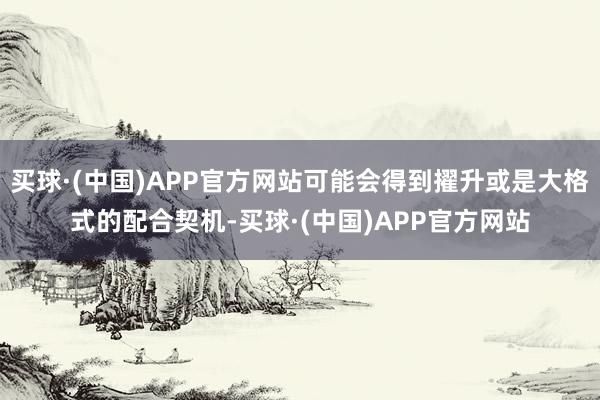 买球·(中国)APP官方网站可能会得到擢升或是大格式的配合契机-买球·(中国)APP官方网站