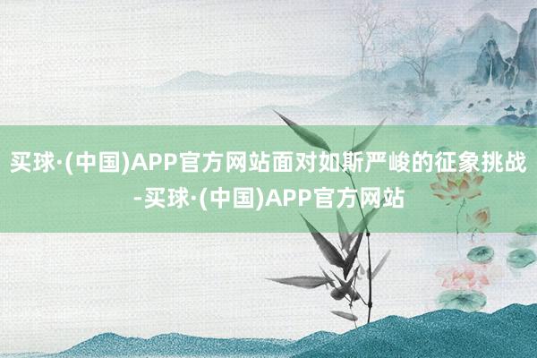 买球·(中国)APP官方网站面对如斯严峻的征象挑战-买球·(中国)APP官方网站