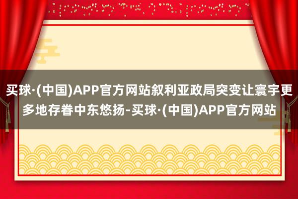 买球·(中国)APP官方网站叙利亚政局突变让寰宇更多地存眷中东悠扬-买球·(中国)APP官方网站