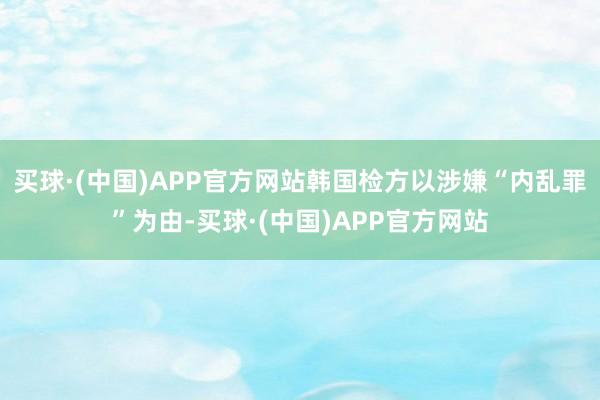 买球·(中国)APP官方网站韩国检方以涉嫌“内乱罪”为由-买球·(中国)APP官方网站