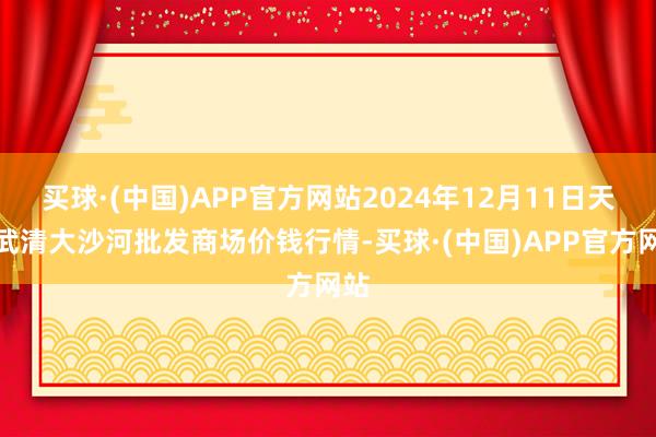 买球·(中国)APP官方网站2024年12月11日天津武清大沙河批发商场价钱行情-买球·(中国)APP官方网站