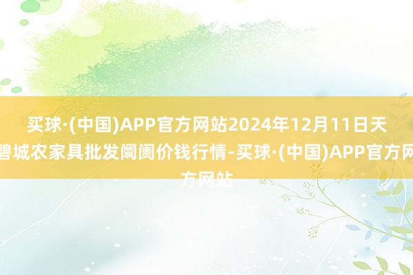 买球·(中国)APP官方网站2024年12月11日天津碧城农家具批发阛阓价钱行情-买球·(中国)APP官方网站