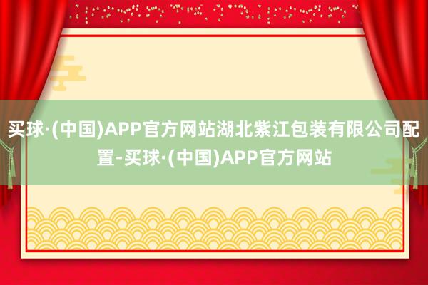 买球·(中国)APP官方网站湖北紫江包装有限公司配置-买球·(中国)APP官方网站