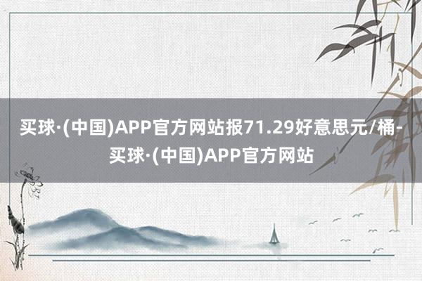 买球·(中国)APP官方网站报71.29好意思元/桶-买球·(中国)APP官方网站