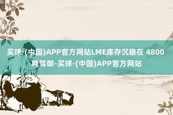 买球·(中国)APP官方网站LME库存沉稳在 4800 吨驾御-买球·(中国)APP官方网站