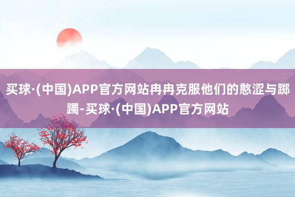 买球·(中国)APP官方网站冉冉克服他们的憨涩与踯躅-买球·(中国)APP官方网站