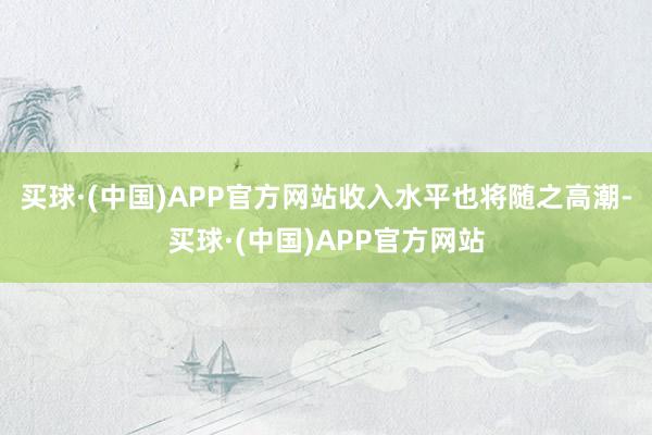 买球·(中国)APP官方网站收入水平也将随之高潮-买球·(中国)APP官方网站