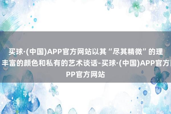 买球·(中国)APP官方网站以其“尽其精微”的理念、丰富的颜色和私有的艺术谈话-买球·(中国)APP官方网站