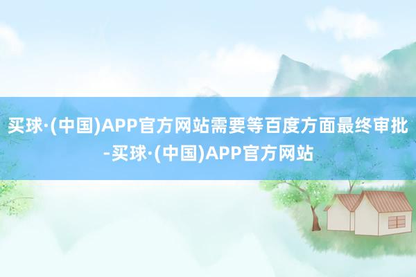 买球·(中国)APP官方网站需要等百度方面最终审批-买球·(中国)APP官方网站