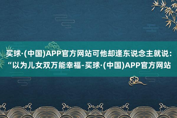 买球·(中国)APP官方网站可他却逢东说念主就说：“以为儿女双万能幸福-买球·(中国)APP官方网站