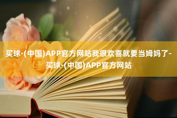 买球·(中国)APP官方网站我很欢喜就要当姆妈了-买球·(中国)APP官方网站