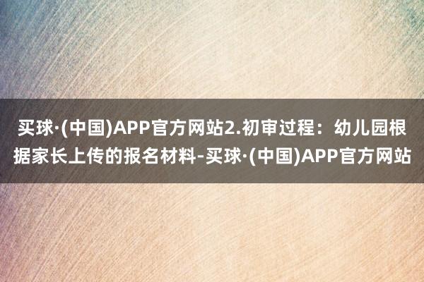 买球·(中国)APP官方网站2.初审过程：幼儿园根据家长上传的报名材料-买球·(中国)APP官方网站