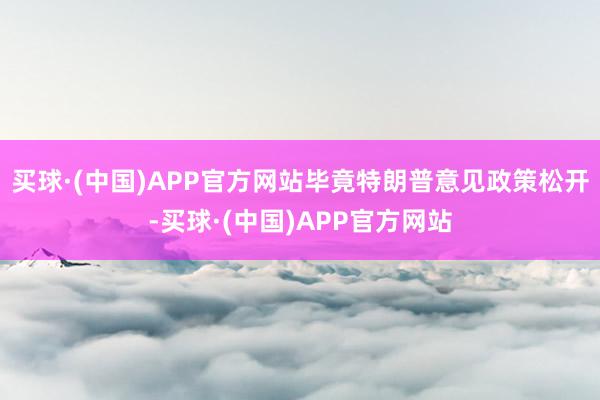 买球·(中国)APP官方网站毕竟特朗普意见政策松开-买球·(中国)APP官方网站