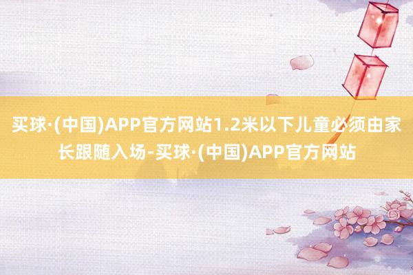 买球·(中国)APP官方网站1.2米以下儿童必须由家长跟随入场-买球·(中国)APP官方网站