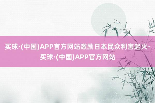 买球·(中国)APP官方网站激励日本民众利害起火-买球·(中国)APP官方网站