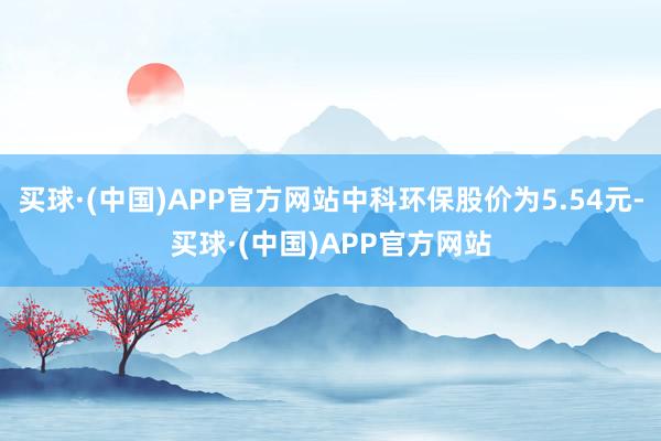 买球·(中国)APP官方网站中科环保股价为5.54元-买球·(中国)APP官方网站