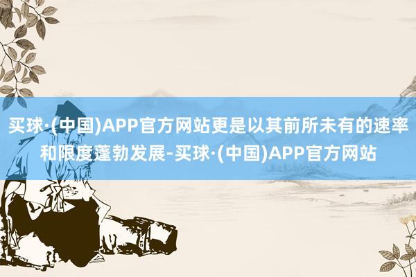 买球·(中国)APP官方网站更是以其前所未有的速率和限度蓬勃发展-买球·(中国)APP官方网站