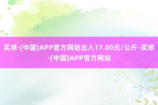 买球·(中国)APP官方网站出入17.00元/公斤-买球·(中国)APP官方网站