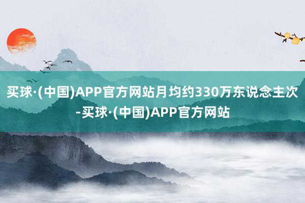 买球·(中国)APP官方网站月均约330万东说念主次-买球·(中国)APP官方网站