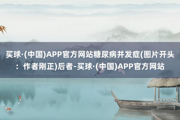 买球·(中国)APP官方网站糖尿病并发症(图片开头：作者刚正)后者-买球·(中国)APP官方网站