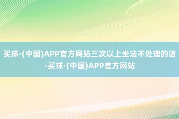 买球·(中国)APP官方网站三次以上坐法不处理的话-买球·(中国)APP官方网站