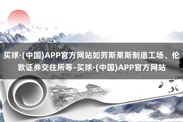 买球·(中国)APP官方网站如劳斯莱斯制造工场、伦敦证券交往所等-买球·(中国)APP官方网站