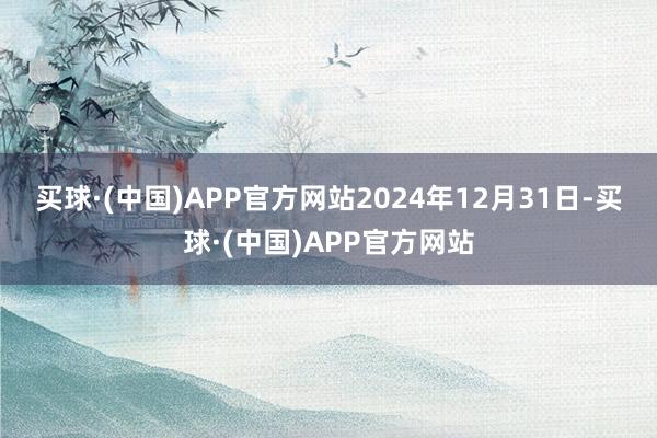 买球·(中国)APP官方网站　　2024年12月31日-买球·(中国)APP官方网站