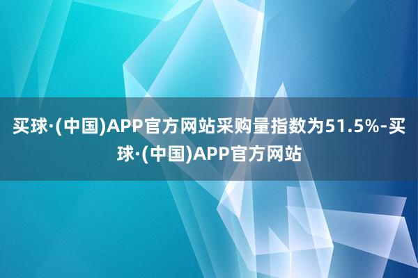 买球·(中国)APP官方网站采购量指数为51.5%-买球·(中国)APP官方网站