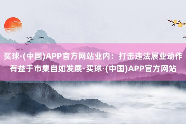 买球·(中国)APP官方网站业内：打击违法展业动作有益于市集自如发展-买球·(中国)APP官方网站