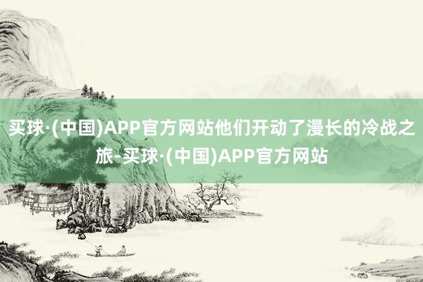 买球·(中国)APP官方网站他们开动了漫长的冷战之旅-买球·(中国)APP官方网站