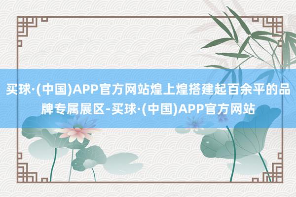 买球·(中国)APP官方网站煌上煌搭建起百余平的品牌专属展区-买球·(中国)APP官方网站